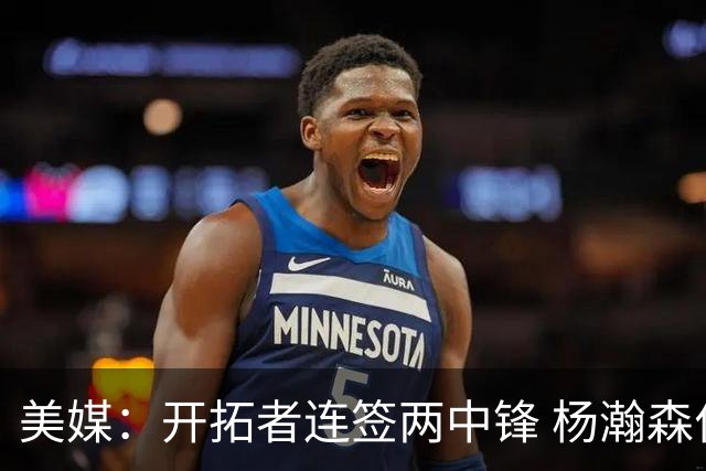 美媒：开拓者连签两中锋 杨瀚森位置岌岌可危
